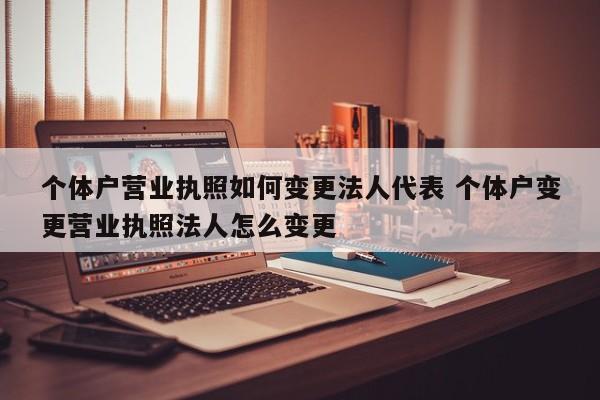 个体户营业执照如何变更法人代表 个体户变更营业执照法人怎么变更