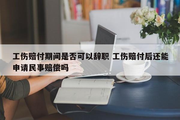 工伤赔付期间是否可以辞职 工伤赔付后还能申请民事赔偿吗