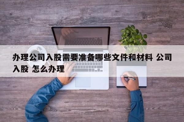 办理公司入股需要准备哪些文件和材料 公司入股 怎么办理