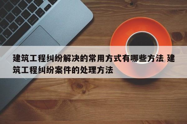 建筑工程纠纷解决的常用方式有哪些方法 建筑工程纠纷案件的处理方法