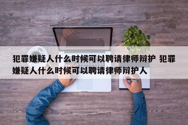 犯罪嫌疑人什么时候可以聘请律师辩护 犯罪嫌疑人什么时候可以聘请律师辩护人