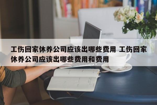 工伤回家休养公司应该出哪些费用 工伤回家休养公司应该出哪些费用和费用