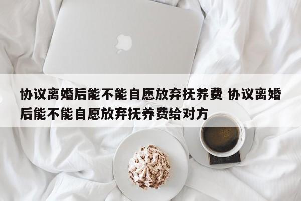 协议离婚后能不能自愿放弃抚养费 协议离婚后能不能自愿放弃抚养费给对方