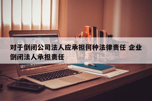 对于倒闭公司法人应承担何种法律责任 企业倒闭法人承担责任