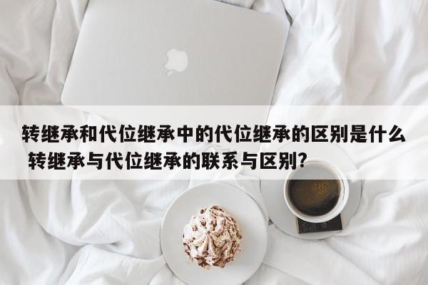 转继承和代位继承中的代位继承的区别是什么 转继承与代位继承的联系与区别?