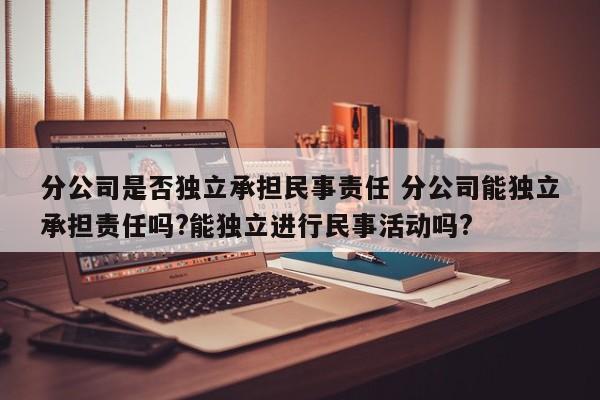 分公司是否独立承担民事责任 分公司能独立承担责任吗?能独立进行民事活动吗?