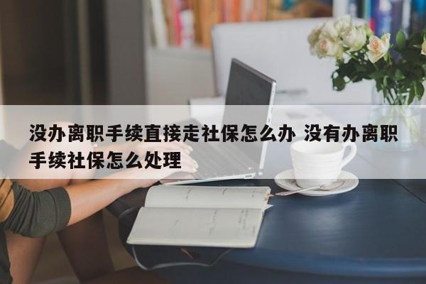 没办离职手续直接走社保怎么办 没有办离职手续社保怎么处理