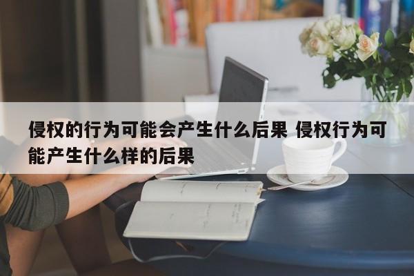 侵权的行为可能会产生什么后果 侵权行为可能产生什么样的后果