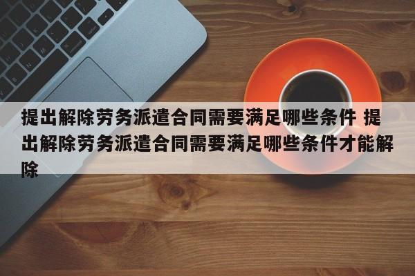 提出解除劳务派遣合同需要满足哪些条件 提出解除劳务派遣合同需要满足哪些条件才能解除