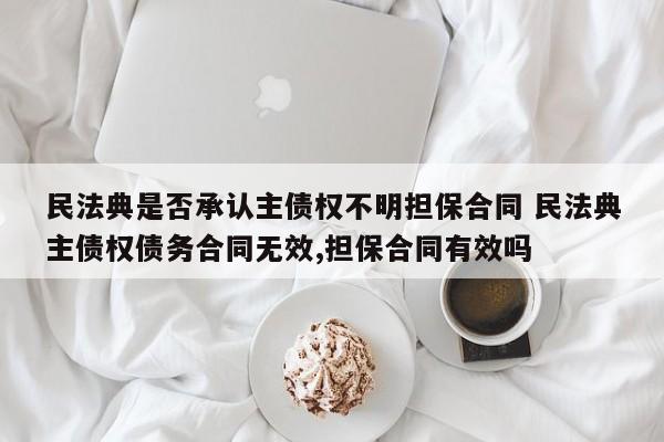 民法典是否承认主债权不明担保合同 民法典主债权债务合同无效,担保合同有效吗