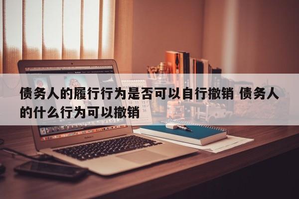 债务人的履行行为是否可以自行撤销 债务人的什么行为可以撤销