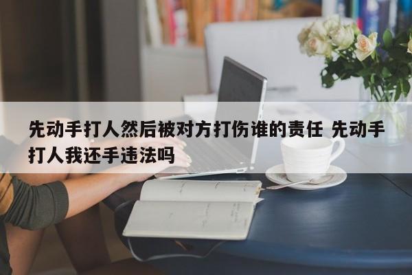 先动手打人然后被对方打伤谁的责任 先动手打人我还手违法吗