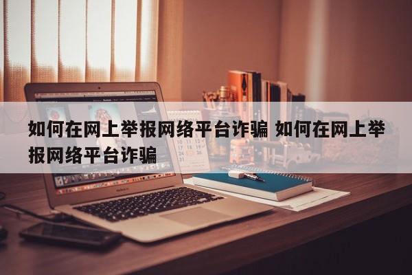 如何在网上举报网络平台诈骗 如何在网上举报网络平台诈骗