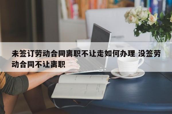 未签订劳动合同离职不让走如何办理 没签劳动合同不让离职