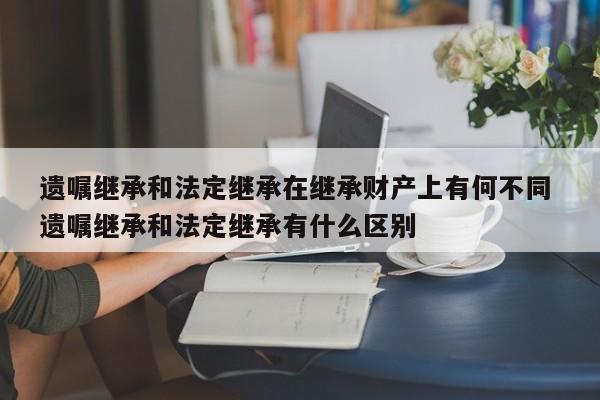 遗嘱继承和法定继承在继承财产上有何不同 遗嘱继承和法定继承有什么区别