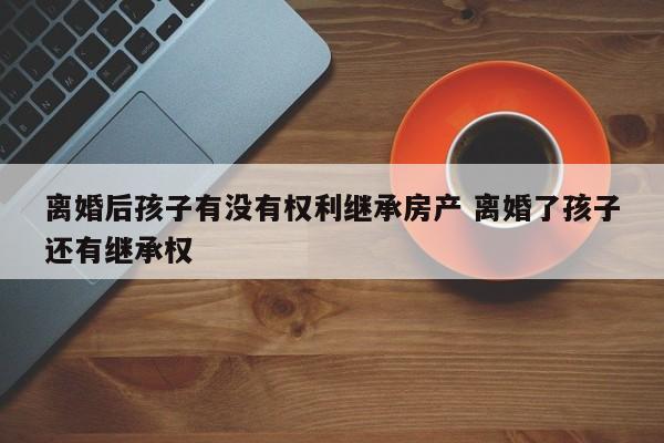 离婚后孩子有没有权利继承房产 离婚了孩子还有继承权