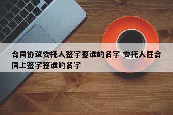 合同协议委托人签字签谁的名字 委托人在合同上签字签谁的名字