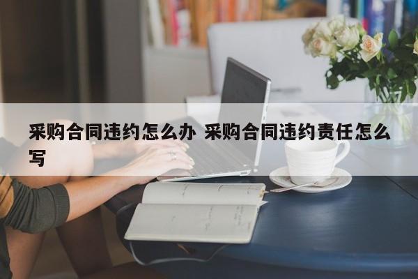 采购合同违约怎么办 采购合同违约责任怎么写