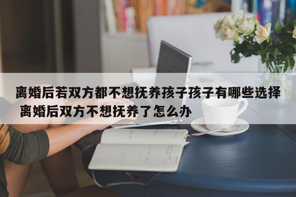 离婚后若双方都不想抚养孩子孩子有哪些选择 离婚后双方不想抚养了怎么办