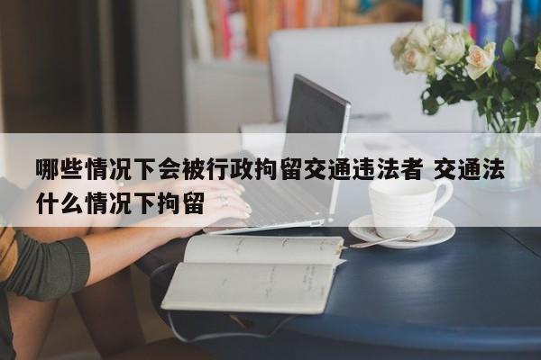 哪些情况下会被行政拘留交通违法者 交通法什么情况下拘留