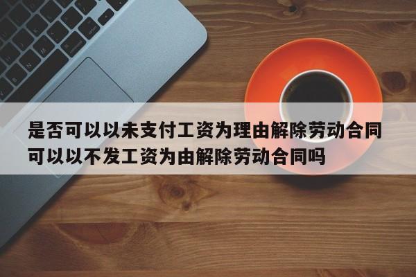 是否可以以未支付工资为理由解除劳动合同 可以以不发工资为由解除劳动合同吗