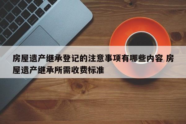 房屋遗产继承登记的注意事项有哪些内容 房屋遗产继承所需收费标准