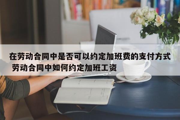 在劳动合同中是否可以约定加班费的支付方式 劳动合同中如何约定加班工资