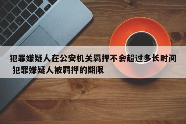 犯罪嫌疑人在公安机关羁押不会超过多长时间 犯罪嫌疑人被羁押的期限