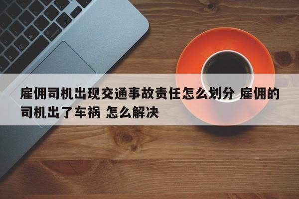 雇佣司机出现交通事故责任怎么划分 雇佣的司机出了车祸 怎么解决