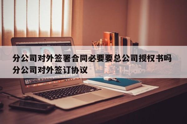 分公司对外签署合同必要要总公司授权书吗 分公司对外签订协议