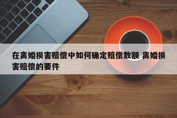 在离婚损害赔偿中如何确定赔偿数额 离婚损害赔偿的要件