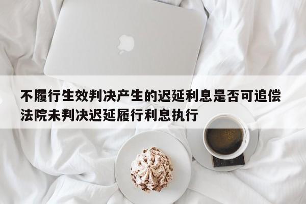 不履行生效判决产生的迟延利息是否可追偿 法院未判决迟延履行利息执行