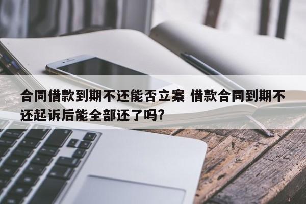 合同借款到期不还能否立案 借款合同到期不还起诉后能全部还了吗?