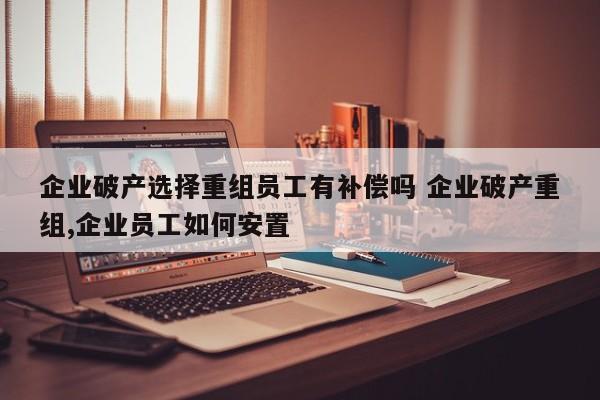 企业破产选择重组员工有补偿吗 企业破产重组,企业员工如何安置