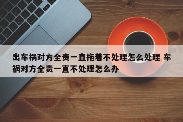 出车祸对方全责一直拖着不处理怎么处理 车祸对方全责一直不处理怎么办