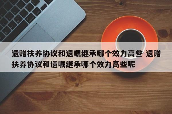 遗赠扶养协议和遗嘱继承哪个效力高些 遗赠扶养协议和遗嘱继承哪个效力高些呢