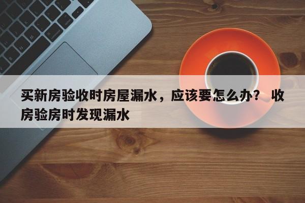 买新房验收时房屋漏水，应该要怎么办？ 收房验房时发现漏水