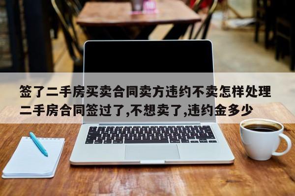 签了二手房买卖合同卖方违约不卖怎样处理 二手房合同签过了,不想卖了,违约金多少