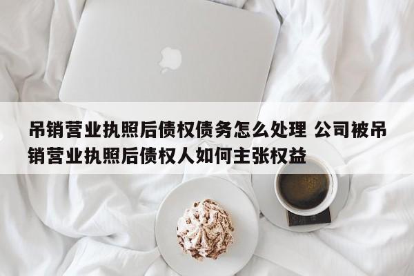 吊销营业执照后债权债务怎么处理 公司被吊销营业执照后债权人如何主张权益