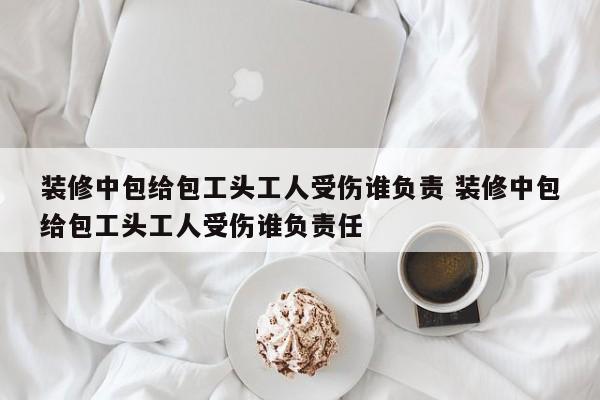 装修中包给包工头工人受伤谁负责 装修中包给包工头工人受伤谁负责任