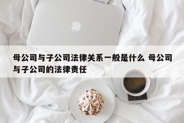 母公司与子公司法律关系一般是什么 母公司与子公司的法律责任