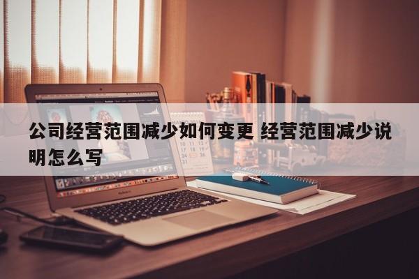 公司经营范围减少如何变更 经营范围减少说明怎么写