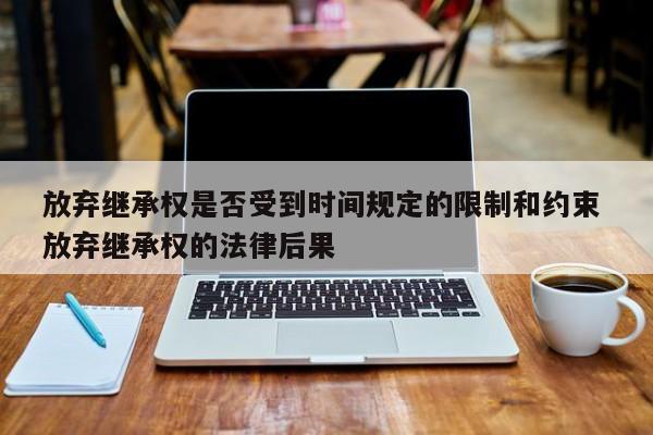 放弃继承权是否受到时间规定的限制和约束 放弃继承权的法律后果