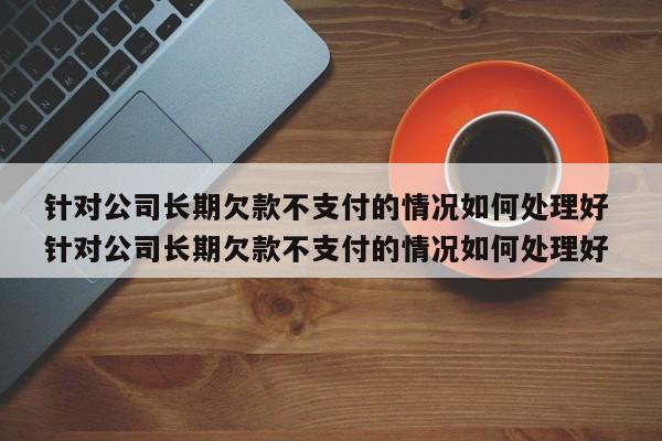 针对公司长期欠款不支付的情况如何处理好 针对公司长期欠款不支付的情况如何处理好