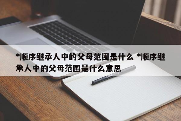 *顺序继承人中的父母范围是什么 *顺序继承人中的父母范围是什么意思