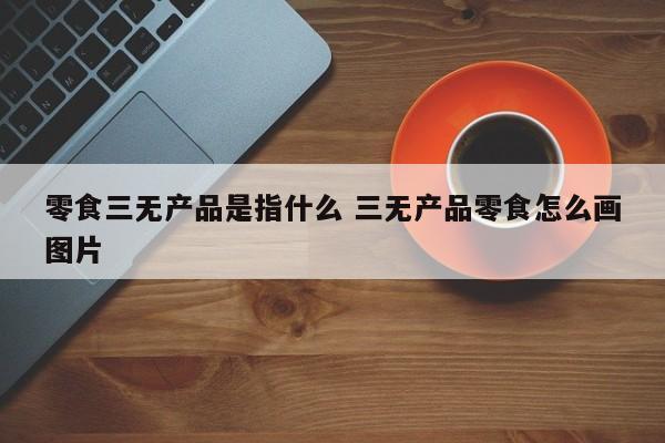 零食三无产品是指什么 三无产品零食怎么画图片