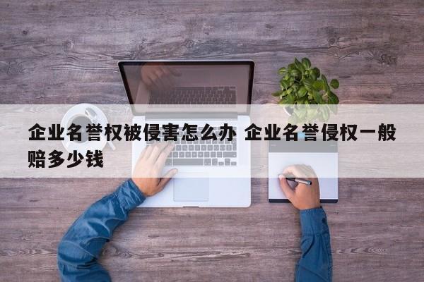 企业名誉权被侵害怎么办 企业名誉侵权一般赔多少钱