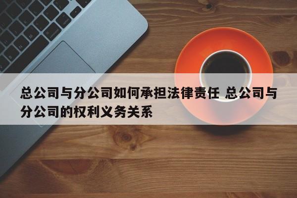 总公司与分公司如何承担法律责任 总公司与分公司的权利义务关系