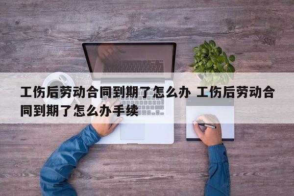 工伤后劳动合同到期了怎么办 工伤后劳动合同到期了怎么办手续