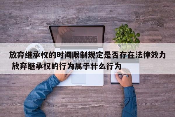 放弃继承权的时间限制规定是否存在法律效力 放弃继承权的行为属于什么行为